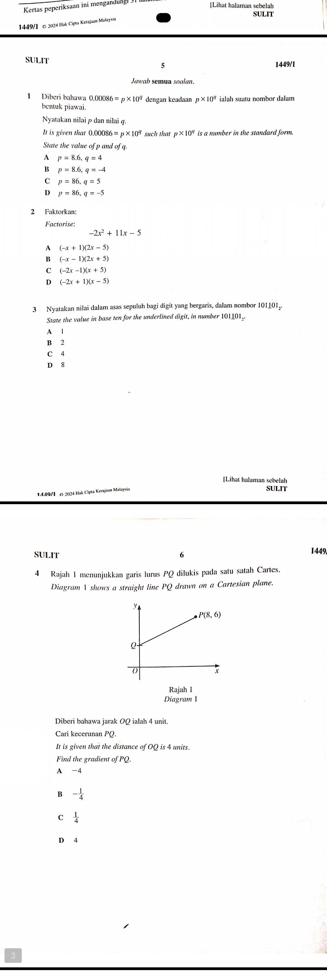 Kertas peperiksaan ini mengandung
[Lihat halaman sebelah
SULIT
1449/1 © 2024 Hak Cipta Kerajaan Malaysia
SULIT
1449/1
Jawab semua soalan.
1 Diberi bahawa 0.00086=p* 10^q dengan keadaan
bentuk piawai.
Nyatakan nilai p dan nilai q.
It is given that 0.00086= p × such that p ×10ª is a number in the standard form.
State the value of p and of q
A p=8.6,q=4
p=8.6,q=-4
p=86,q=5
p=86,q=-5
2 Faktorkan:
Factorise
-2x^2+11x-5
A (-x+1)(2x-5)
B (-x-1)(2x+5)
C (-2x-1)(x+5)
D (-2x+1)(x-5)
3 Nyatakan nilai dalam asas sepuluh bagi digit yang bergaris, dalam nombor 101101.
State the value in base ten for the underlined digit, in number 101101_.
A 1
B 2
C 4
D 8
[Lihat halaman sebelah
1449/1, Ω 2024 Hak Cipta Kerajaan Mal. SULIT
SULIT 1449
4 Rajah 1 menunjukkan garis lurus PQ dilukis pada satu satah Cartes.
Diagram  shows a straight line PQ drawn on a Cartesian plane.
Rajah 1
Diagram 1
Diberi bahawa jarak OQ ialah 4 unit
Cari kecerunan PQ.
It is given that the distance of OQ is 4 units.
Find the gradient of PQ.
A
B - 1/4 
C  1/4 
D 4