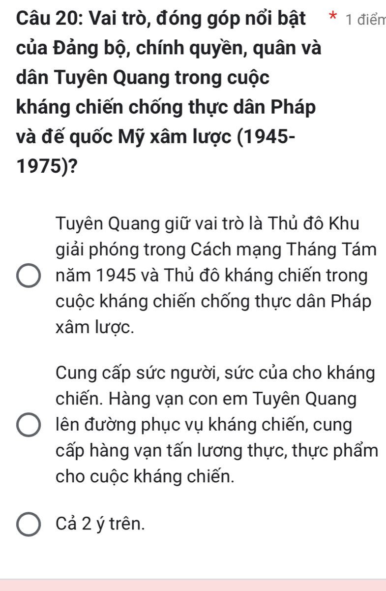 Vai trò, đóng góp nổi bật * 1 điểm
của Đảng bộ, chính quyền, quân và
dân Tuyên Quang trong cuộc
kháng chiến chống thực dân Pháp
và đế quốc Mỹ xâm lược (1945-
1975)?
Tuyên Quang giữ vai trò là Thủ đô Khu
giải phóng trong Cách mạng Tháng Tám
năm 1945 và Thủ đô kháng chiến trong
cuộc kháng chiến chống thực dân Pháp
xâm lược.
Cung cấp sức người, sức của cho kháng
chiến. Hàng vạn con em Tuyên Quang
ên đường phục vụ kháng chiến, cung
cấp hàng vạn tấn lương thực, thực phẩm
cho cuộc kháng chiến.
Cả 2 ý trên.