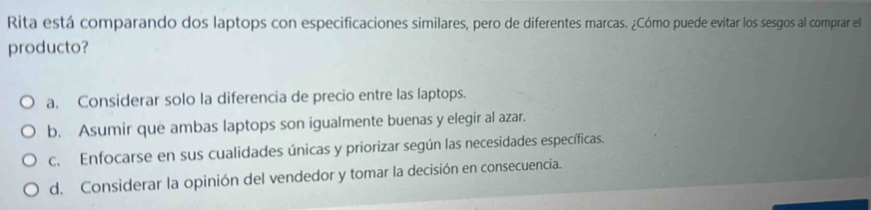 Rita está comparando dos laptops con especificaciones similares, pero de diferentes marcas. ¿Cómo puede evitar los sesgos al comprar el
producto?
a. Considerar solo la diferencia de precio entre las laptops.
b. Asumir que ambas laptops son igualmente buenas y elegir al azar.
c. Enfocarse en sus cualidades únicas y priorizar según las necesidades específicas.
d. Considerar la opinión del vendedor y tomar la decisión en consecuencia.