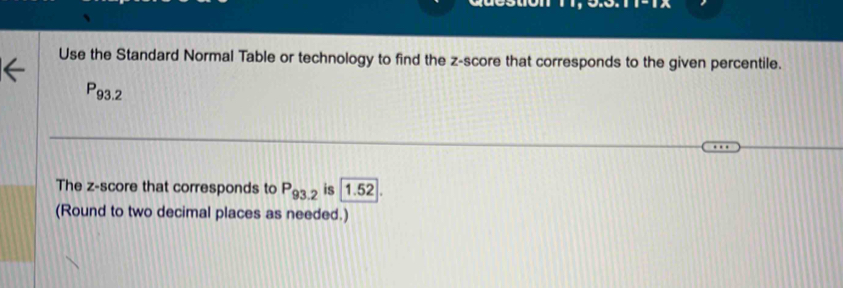 Use the Standard Normal Table or technology to find the z-score that corresponds to the given percentile.
P_93.2
The z-score that corresponds to P_93.2 is 1.52. 
(Round to two decimal places as needed.)