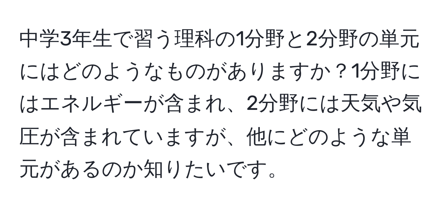 中学3年生で習う理科の1分野と2分野の単元にはどのようなものがありますか？1分野にはエネルギーが含まれ、2分野には天気や気圧が含まれていますが、他にどのような単元があるのか知りたいです。