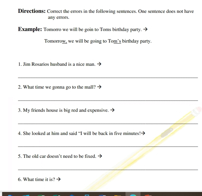 Directions: Correct the errors in the following sentences. One sentence does not have 
any errors. 
Example: Tomorro we will be goin to Toms birthday party. 
Tomorrow, we will be going to Tom's birthday party. 
1. Jim Rosarios husband is a nice man. 
_ 
2. What time we gonna go to the mall? 
_ 
3. My friends house is big red and expensive. 
_ 
4. She looked at him and said “I will be back in five minutes! 
_ 
5. The old car doesn’t need to be fixed. 
_ 
6. What time it is?