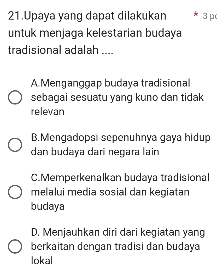 Upaya yang dapat dilakukan 3 p
untuk menjaga kelestarian budaya
tradisional adalah ....
A.Menganggap budaya tradisional
sebagai sesuatu yang kuno dan tidak
relevan
B.Mengadopsi sepenuhnya gaya hidup
dan budaya dari negara lain
C.Memperkenalkan budaya tradisional
melalui media sosial dan kegiatan
budaya
D. Menjauhkan diri dari kegiatan yang
berkaitan dengan tradisi dan budaya
lokal