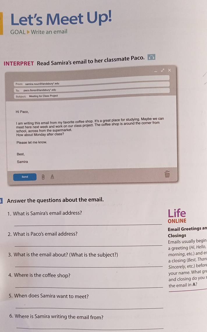 Let’s Meet Up! 
GOAL 》 Write an email 
INTERPRET Read Samira's email to her classmate Paco. 
z × 
From: samira.nouri@landsbury*.edu 
To: paco.flores@landsbury*.edu 
Subject: Meeting for Class Project 
Hi Paco, 
I am writing this email from my favorite coffee shop. It's a great place for studying. Maybe we can 
meet here next week and work on our class project. The coffee shop is around the corner from 
school, across from the supermarket. 
How about Monday after class? 
Please let me know. 
Best, 
Samira 
Send 
Answer the questions about the email. 
1. What is Samira's email address? Life 
_ 
ONLINE 
2. What is Paco's email address? Email Greetings an 
Closings 
_ 
Emails usually begin 
a greeting (Hi, Hello, 
3. What is the email about? (What is the subject?) morning, etc.) and er 
a closing (Best, Than 
_Sincerely, etc.) before 
4. Where is the coffee shop? 
your name. What gre 
and closing do you s 
_the email in A? 
5. When does Samira want to meet? 
_ 
6. Where is Samira writing the email from? 
_
