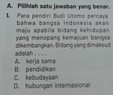 Pilihlah satu jawaban yang benar.
1. Para pendiri Budi Utomo percaya
bahwa bangsa Indonesia akan
maju apabila bidang kehidupan 
yang menopang kemajuan bangsa
dikembangkan. Bidang yang dimaksud
adalah . . . .
A. kerja sama
B. pendidikan
C. kebudayaan
D. hubungan internasional