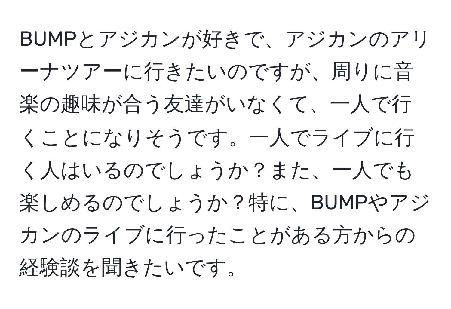 BUMPとアジカンが好きで、アジカンのアリーナツアーに行きたいのですが、周りに音楽の趣味が合う友達がいなくて、一人で行くことになりそうです。一人でライブに行く人はいるのでしょうか？また、一人でも楽しめるのでしょうか？特に、BUMPやアジカンのライブに行ったことがある方からの経験談を聞きたいです。