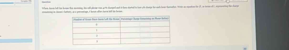 Question 
When Jason left his house this morning, his cell phone was 40% charged and it then started to lose . 4% charge for each hour thereafter. Write an equation for B, in terms of t, representing the charge 
remaining in Jason's battery, as a percentage, t hours after Jason left his house.