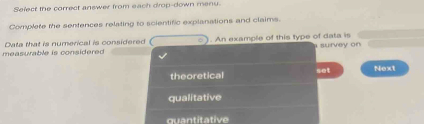 Select the correct answer from each drop-down menu.
Complete the sentences relating to scientific explanations and claims.
Data that is numerical is considered . An example of this type of data is
measurable is considered survey on
set
theoretical Next
qualitative
quantitative