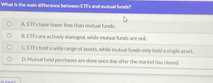 What is the main difference between ETFs and mutual funds?
A. ETFs have lower fees than mutual funds.
B. ETFs are actively managed, while mutual funds are not.
C. ETFs hold a wide range of assets, while mutual funds only hold a single asset.
D. Mutual fund purchases are done once day after the market has closed.
SURMI