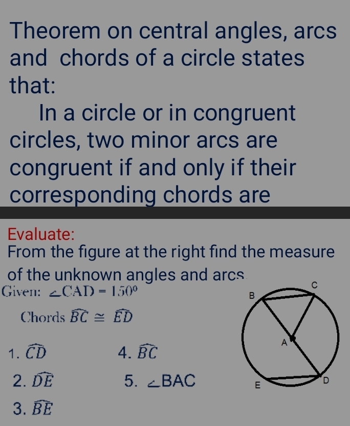 Theorem on central angles, arcs 
and chords of a circle states 
that: 
In a circle or in congruent 
circles, two minor arcs are 
congruent if and only if their 
corresponding chords are 
Evaluate: 
From the figure at the right find the measure 
of the unknown angles and arcs 
Given: ∠ CAD=150°
Chords widehat BC≌ widehat ED
1. widehat CD 4. widehat BC
2. widehat DE 5. ∠ BAC
3. widehat BE