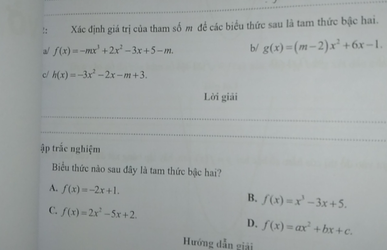 !: Xác định giá trị của tham số m đề các biểu thức sau là tam thức bậc hai.
a/ f(x)=-mx^3+2x^2-3x+5-m. 
b/ g(x)=(m-2)x^2+6x-1. 
c/ h(x)=-3x^2-2x-m+3. 
Lời giải
ập trắc nghiệm
Biểu thức nào sau đây là tam thức bậc hai?
A. f(x)=-2x+1. f(x)=x^3-3x+5. 
B.
C. f(x)=2x^2-5x+2. D. f(x)=ax^2+bx+c. 
Hướng dẫn giải