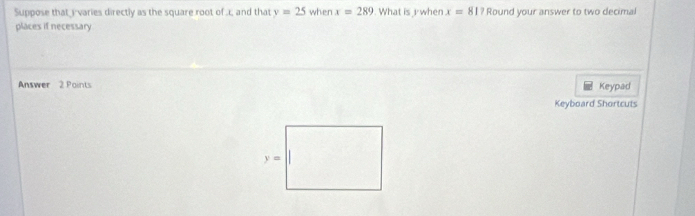 Suppose that i varies directly as the square root of ., and that y=25 when x=289 What is  when x=81? Round your answer to two decimal
places if necessary
Answer 2 Points Keypad
Keyboard Shortcuts