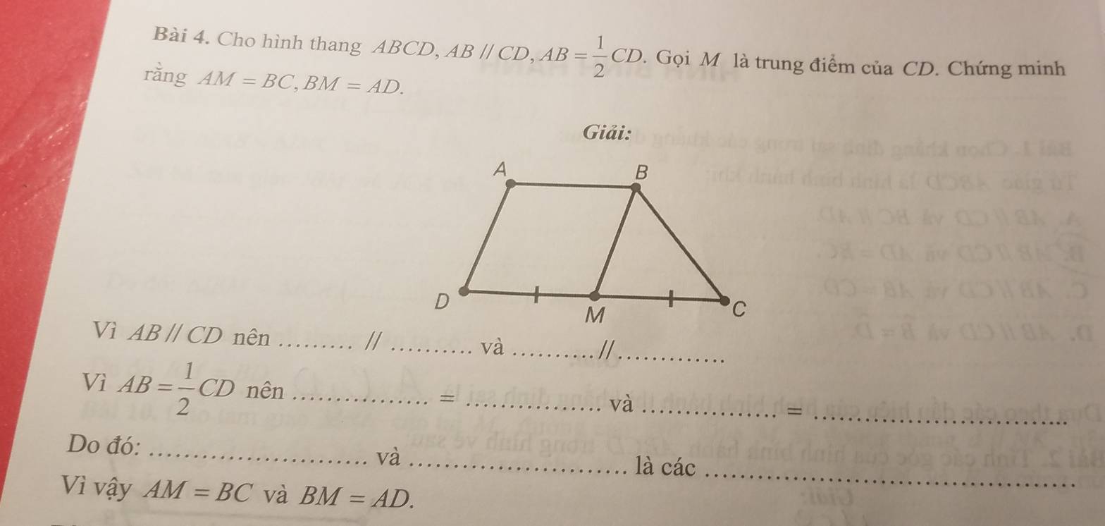 Cho hình thang ABCD, ABparallel CD, AB= 1/2 CD. Gọi M là trung điểm ciaCD. Chứng minh 
rằng AM=BC, BM=AD. 
Giải: 
Vì ABparallel CD nên_ 
//_ 
và_ 
//_ 
Vì AB= 1/2 CD nên _=_ 
và_ 
_= 
Do đó: _và_ 
là cdot ac _ 
Vì vậy AM=BC và BM=AD.