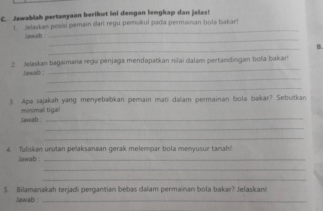 Jawablah pertanyaan berikut ini dengan lengkap dan jelas! 
_ 
1. Jelaskan posisi pemain dari regu pemukul pada permainan bola bakar! 
_ 
Jawab : 
_ 
B. 
_ 
2. Jelaskan bagaimana regu penjaga mendapatkan nilai dalam pertandingan bola bakar! 
_ 
Jawab : 
_ 
3. Apa sajakah yang menyebabkan pemain mati dalam permainan bola bakar? Sebutkan 
minimal tiga! 
Jawab :_ 
_ 
_ 
4. Tuliskan urutan pelaksanaan gerak melempar bola menyusur tanah! 
Jawab :_ 
_ 
_ 
5. Bilamanakah terjadi pergantian bebas dalam permainan bola bakar? Jelaskan! 
Jawab :_