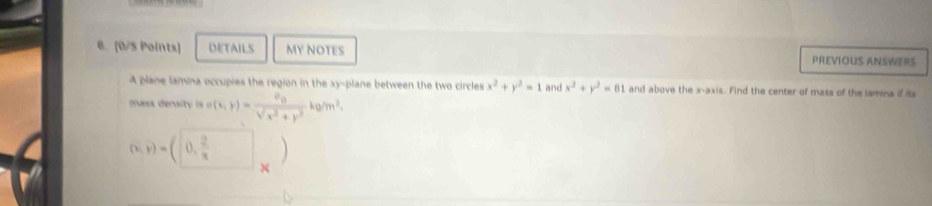 [0/S Points] DETAILS MY NOTES PREVIOUS ANSWERS 
A plane lamina occupies the region in the xy -plane between the two circles x^2+y^2=1 and x^2+y^2=81 and above the x-axis. Find the center of mass of the lamna if iss 
mass densi i (x,y)=frac n_0sqrt(x^2+y^2)kg/m^2.
(x,y)=(0, 2/x  )