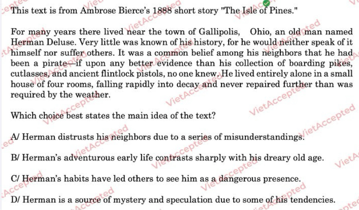 This text is from Ambrose Bierce’s 1888 short story "The Isle of Pines."
For many years there lived near the town of Gallipolis, Ohio, an old man named
Herman Deluse. Very little was known of his history, for he would neither speak of it
himself nor suffer others. It was a common belief among his neighbors that he had
been a pirate—if upon any better evidence than his collection of boarding pikes,
cutlasses, and ancient flintlock pistols, no one knew. He lived entirely alone in a small
house of four rooms, falling rapidly into decay and never repaired further than was
required by the weather.
Which choice best states the main idea of the text?
el ted
tA
A/ Herman distrusts his neighbors due to a series of misunderstandings.
B/ Herman’s adventurous early life contrasts sharply with his dreary old age.
C/ Herman’s habits have led others to see him as a dangerous presence.
D/ Herman is a source of mystery and speculation due to some of his tendencies.