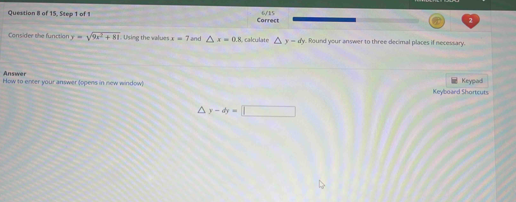 of 15, Step 1 of 1 Correct 6/15 
2 
Consider the function y=sqrt(9x^2+81). . Using the values x=7 and △ x=0.8 , calculate △ y-dy. Round your answer to three decimal places if necessary. 
Answer 
Keypad 
How to enter your answer (opens in new window) Keyboard Shortcuts
△ y-dy=□