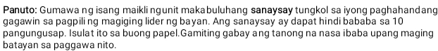 Panuto: Gumawa ng isang maikli ngunit makabuluhang sanaysay tungkol sa iyong paghahandang 
gagawin sa pagpili ng magiging lider ng bayan. Ang sanaysay ay dapat hindi bababa sa 10
pangungusap. Isulat ito sa buong papel.Gamiting gabay ang tanong na nasa ibaba upang maging 
batayan sa paggawa nito.