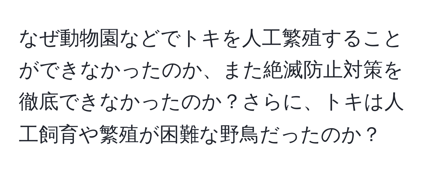 なぜ動物園などでトキを人工繁殖することができなかったのか、また絶滅防止対策を徹底できなかったのか？さらに、トキは人工飼育や繁殖が困難な野鳥だったのか？