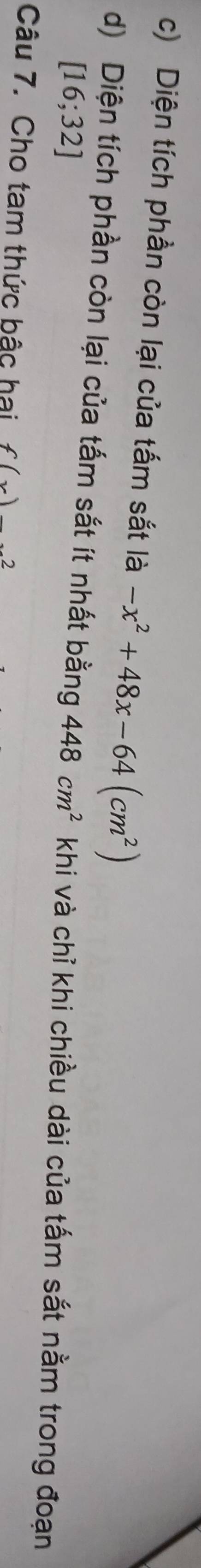 Diện tích phần còn lại của tấm sắt là -x^2+48x-64(cm^2)
d) Diện tích phần còn lại của tấm sắt ít nhất bằng 448cm^2 khi và chỉ khi chiều dài của tấm sắt nằm trong đoạn
[16;32]
Câu 7. Cho tam thức bậc hai f(x)