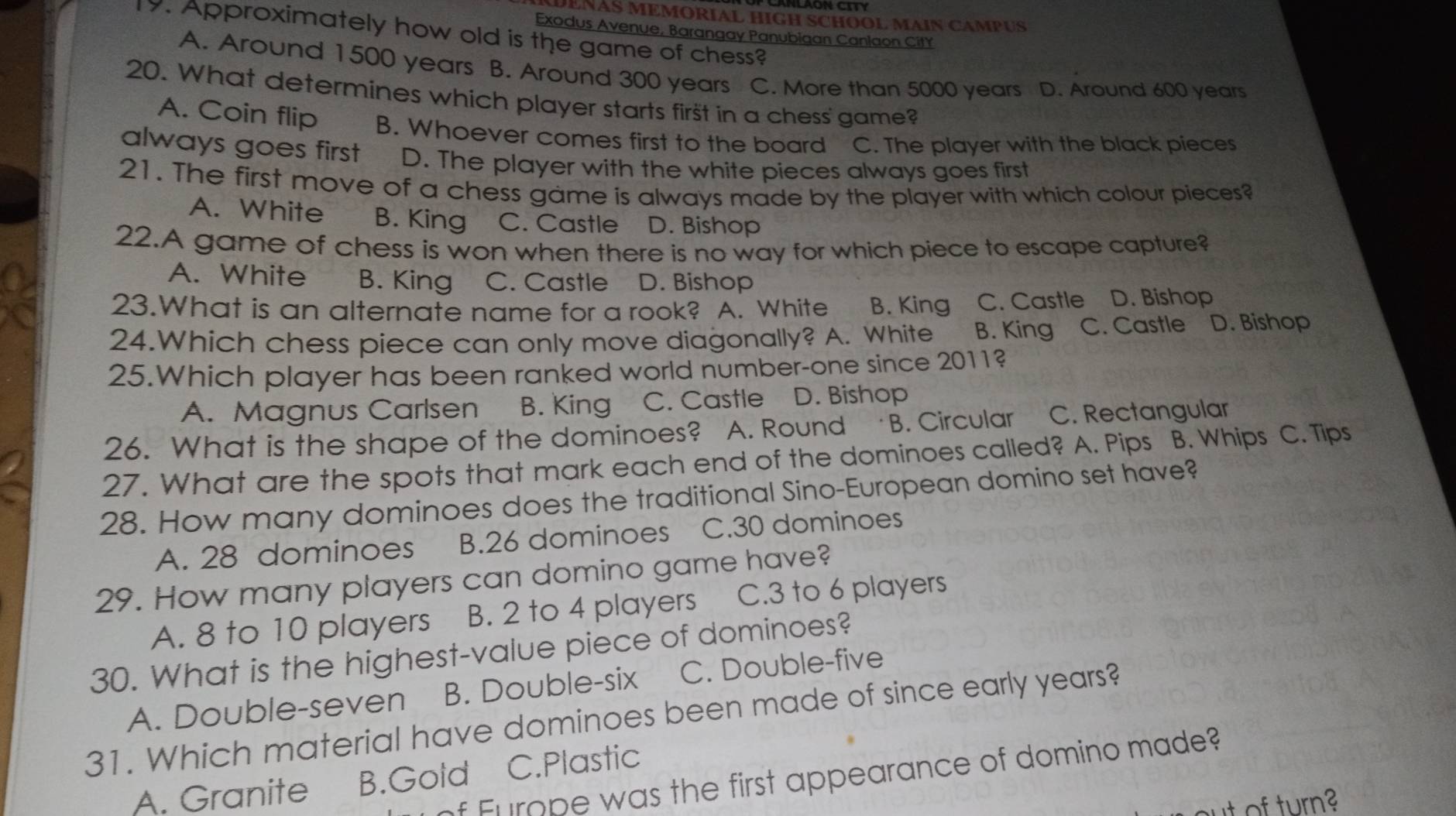 DENAS MEMORIAL HIGH SCHOOL MAIN CAMPUS
Exodus Avenue, Barangay Panubigan Canlaon CitY
9. Approximately how old is the game of chess?
A. Around 1500 years B. Around 300 years C. More than 5000 years D. Around 600 years
20. What determines which player starts first in a chess' game?
A. Coin flip B. Whoever comes first to the board C. The player with the black pieces
always goes first D. The player with the white pieces always goes first
21. The first move of a chess game is always made by the player with which colour pieces?
A. White B. King C. Castle D. Bishop
22.A game of chess is won when there is no way for which piece to escape capture?
A. White B. King C. Castle D. Bishop
23.What is an alternate name for a rook? A. White B. King C. Castle D. Bishop
24.Which chess piece can only move diagonally? A. White B. King C. Castle D. Bishop
25.Which player has been ranked world number-one since 2011?
A. Magnus Carlsen B. King C. Castle D. Bishop
26. What is the shape of the dominoes? A. Round B. Circular C. Rectangular
27. What are the spots that mark each end of the dominoes called? A. Pips B. Whips C. Tips
28. How many dominoes does the traditional Sino-European domino set have?
A. 28 dominoes B. 26 dominoes C. 30 dominoes
29. How many players can domino game have?
A. 8 to 10 players B. 2 to 4 players C. 3 to 6 players
30. What is the highest-value piece of dominoes?
A. Double-seven B. Double-six C. Double-five
31. Which material have dominoes been made of since early years?
f Furope was the first appearance of domino made?
A. Granite B.Gold C.Plastic
of turn