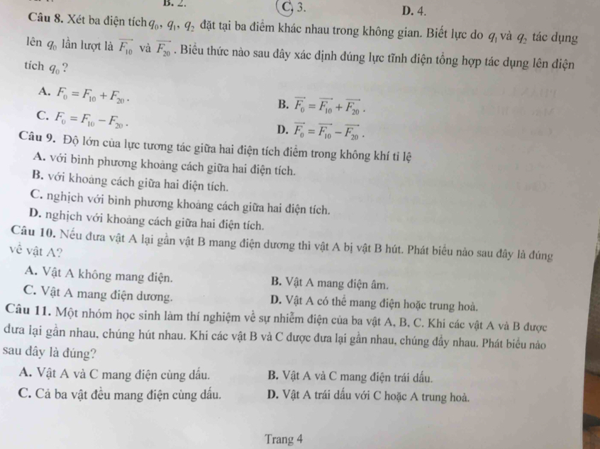 B. 2. C, 3. D. 4.
Câu 8. Xét ba điện tích q_0,q_1,q_2 đặt tại ba điểm khác nhau trong không gian. Biết lực do q_1 và q_2 tác dụng
lên q_0 lần lượt là vector F_10 và vector F_20. Biểu thức nào sau dây xác định dúng lực tĩnh điện tổng hợp tác dụng lên điện
tích q_0 ?
A. F_0=F_10+F_20.
B. vector F_0=vector F_10+vector F_20.
C. F_0=F_10-F_20.
D. vector F_0=vector F_10-vector F_20.
Câu 9. Độ lớn của lực tương tác giữa hai điện tích điểm trong không khí ti lệ
A. với bình phương khoảng cách giữa hai điện tích.
B. với khoảng cách giữa hai điện tích.
C. nghịch với bình phương khoảng cách giữa hai điện tích.
D. nghịch với khoảng cách giữa hai điện tích.
Câu 10. Nếu đưa vật A lại gần vật B mang điện dương thì vật A bị vật B hút. Phát biểu nào sau đây là đúng
về vật A?
A. Vật A không mang diện. B. Vật A mang điện âm.
C. Vật A mang điện dương. D. Vật A có thể mang điện hoặc trung hoà.
Câu 11. Một nhóm học sinh làm thí nghiệm về sự nhiễm điện của ba vật A, B, C. Khi các vật A và B được
đưa lại gần nhau, chúng hút nhau. Khi các vật B và C được đưa lại gần nhau, chúng đầy nhau. Phát biểu nào
sau đây là đúng?
A. Vật A và C mang điện cùng dấu. B. Vật A và C mang điện trái dấu.
C. Cả ba vật đều mang điện cùng dấu. D. Vật A trái dấu với C hoặc A trung hoà.
Trang 4