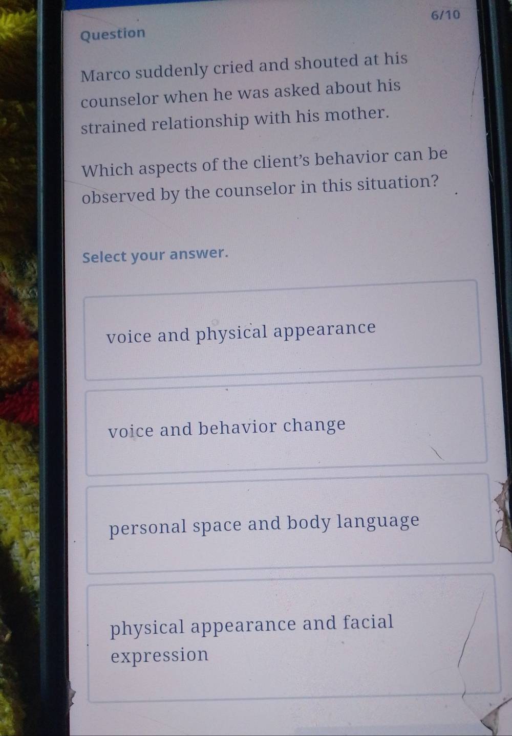 6/10
Question
Marco suddenly cried and shouted at his
counselor when he was asked about his
strained relationship with his mother.
Which aspects of the client’s behavior can be
observed by the counselor in this situation?
Select your answer.
voice and physical appearance
voice and behavior change
personal space and body language
physical appearance and facial
expression