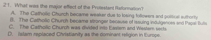 What was the major effect of the Protestant Reformation?
A. The Catholic Church became weaker due to losing followers and political authority
B. The Catholic Church became stronger because of issuing indulgences and Papal Bulls
C. The Catholic Church was divided into Eastern and Western sects
D. Islam replaced Christianity as the dominant religion in Europe.