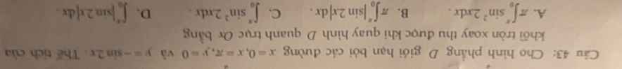 Cho hình phẳng D giới hạn bởi các đường x=0, x=π , y=0 và y=-sin 2x. Thế tích của
khối tròn xoay thu được khi quay hình D quanh trục Ox bằng
A. π ∈t _0^((π)sin ^2)2xdx. B. π ∈t _0^((π)|sin 2x|dx. C. ∈t _0^(π)sin ^2)2xdx. D. ∈t _0^(π)|sin 2x|dx.