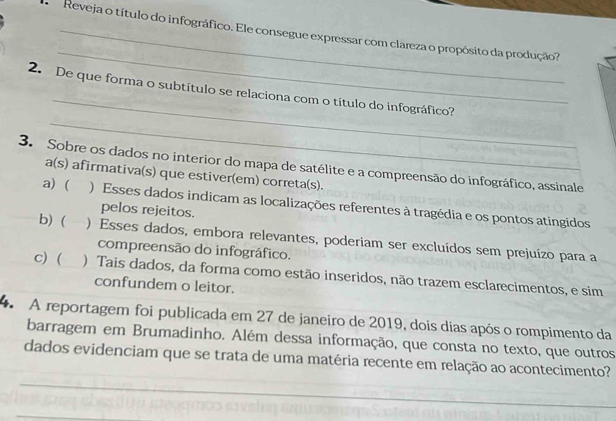 Reveja o título do infográfico. Ele consegue expressar com clareza o propósito da produção?
_
_
_
2. De que forma o subtítulo se relaciona com o título do infográfico?
3. Sobre os dados no interior do mapa de satélite e a compreensão do infográfico, assinale a(s) afirmativa(s) que estiver(em) correta(s).
a) ( ) Esses dados indicam as localizações referentes à tragédia e os pontos atingidos
pelos rejeitos.
b) ( ) Esses dados, embora relevantes, poderiam ser excluídos sem prejuízo para a
compreensão do infográfico.
c) ( ) Tais dados, da forma como estão inseridos, não trazem esclarecimentos, e sim
confundem o leitor.
A reportagem foi publicada em 27 de janeiro de 2019, dois dias após o rompimento da
barragem em Brumadinho. Além dessa informação, que consta no texto, que outros
dados evidenciam que se trata de uma matéria recente em relação ao acontecimento?
_
_