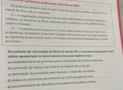 a1 03 Conferência de Bruselas, 2 de julho de 1890
As potências declaram que os meios mais eficazes para combater a escravatura no
interior da África são os seguintas: t^2-A orgenização progressive dos serviços administativos judiciais, relígiosos e
militares: nos territórios da África, colocados sob a soberania ou sob proterorado das
cações civilizadas:
2^0-0 estabelecimento gradual no imerior, pelas potiências de quem dependem
Os territórios, de estações fortemente ocupadas. da manaim que a sua ação pronmoia
Ou repressiva possa se fazer serir com eficácia nos temitórios assolados pela caçade
ao homem
No contexto da colonização da África do século XIX, o recurso so argumento civli-
zatório apresentado no texto buscava procurava legitimar o(s):
a) estabelecimento de govemos para a constituição de Estados nacionais.
b) submissão de espaços para elterar as relações de produção.
e) delimitação de jurisdições para bloqueer a expensião capitalista.
d) defesa do continente para encerar as contínuas gueras civis.
e) reconhecimento cla alteridade para preservor as práticas tribais.