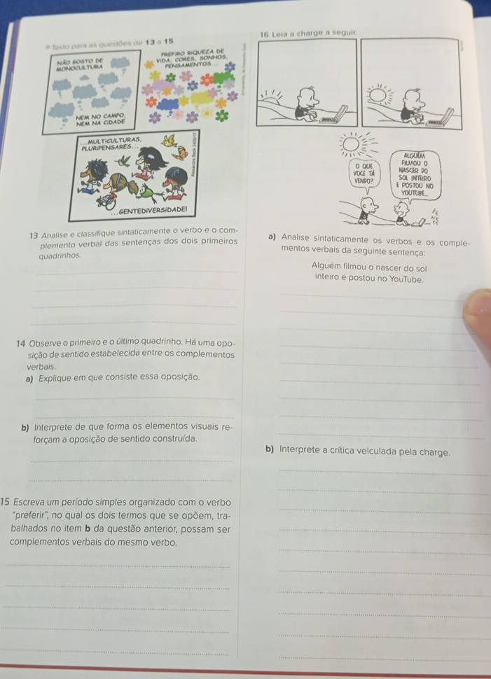 Leia a charge a seguir 
Jexto para as questões de 13 a 15
Não 6osto de MONOCULTURA VDA CORES SONHOS PRéFIO RIQUEZA DE 
PENSAMENTOS 
NEM NO CAMPO. NEM NA CIDADE 
PLURIPENSARES MULTICULTURAS. 
ALGUEM 
filMou o 
D QUE NASCER DO 
VOKE TA SOL INTERO 
VENPO? E POSTOU NO 
YOUTUBE. 
GENTEDIVERSIDADEI 
13 Analise e classifique sintaticamente o verbo e o com- 
plemento verbal das sentenças dos dois primeiros 
a) Analise sintaticamente os verbos e os comple- 
mentos verbais da seguinte sentença: 
quadrinhos 
_ 
Alguém filmou o nascer do sol 
_ 
inteiro e postou no YouTube. 
_ 
_ 
_ 
_ 
_ 
14 Observe o primeiro e o último quadrinho. Há uma opo-_ 
sição de sentido estabelecida entre os complementos 
verbais. 
_ 
Explique em que consiste essa oposição._ 
__ 
__ 
_ 
b) Interprete de que forma os elementos visuais re- 
_ 
forçam a oposição de sentido construída. b) Interprete a crítica veiculada pela charge. 
_ 
_ 
_ 
15. Escreva um período simples organizado com o verbo 
"preferir", no qual os dois termos que se opõem, tra- 
_ 
balhados no item b da questão anterior, possam ser_ 
_ 
complementos verbais do mesmo verbo. 
_ 
_ 
_ 
_ 
_ 
_ 
_ 
_ 
_ 
_ 
_