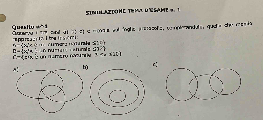 SIMULAZIONE TEMA D' ESAME n. 1
Quesito n^(wedge)1
Osserva i tre casi a) b) c) e ricopia sul foglio protocollo, completandolo, quello che meglio 
rappresenta i tre insiemi:
A= x/x è un numero naturale ≤ 10
B= x/x è un numero naturale ≤ 12
C= x/x è un numero naturale 3≤ x≤ 10
c) 
b