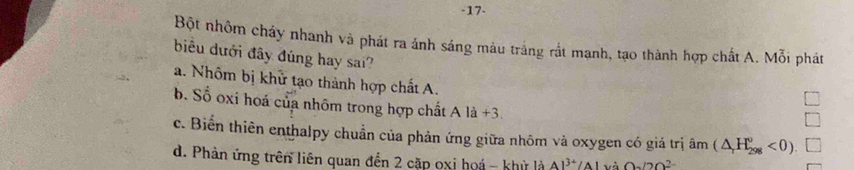 17-
Bột nhôm cháy nhanh và phát ra ánh sáng màu trắng rất mạnh, tạo thành hợp chất A. Mỗi phát
biểu dưới đây đúng hay sai?
a. Nhôm bị khử tạo thành hợp chất A.
b. Số oxi hoá của nhôm trong hợp chất A là +3
c. Biến thiên enthalpy chuẩn của phản ứng giữa nhôm và oxygen có giá trị âm (△ _rH_(298)°<0).
d. Phản ứng trên liên quan đến 2 cặp oxi hoá - khỳ là Al^(3+)/Al và O_2O_2^(2-)