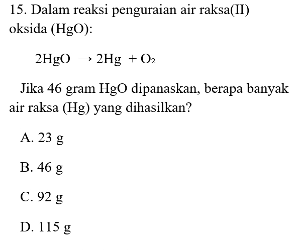 Dalam reaksi penguraian air raksa(II)
oksida (HgO) :
2HgOto 2Hg+O_2
Jika 46 gram HgO dipanaskan, berapa banyak
air raksa (Hg) yang dihasilkan?
A. 23 g
B. 46 g
C. 92 g
D. 115 g