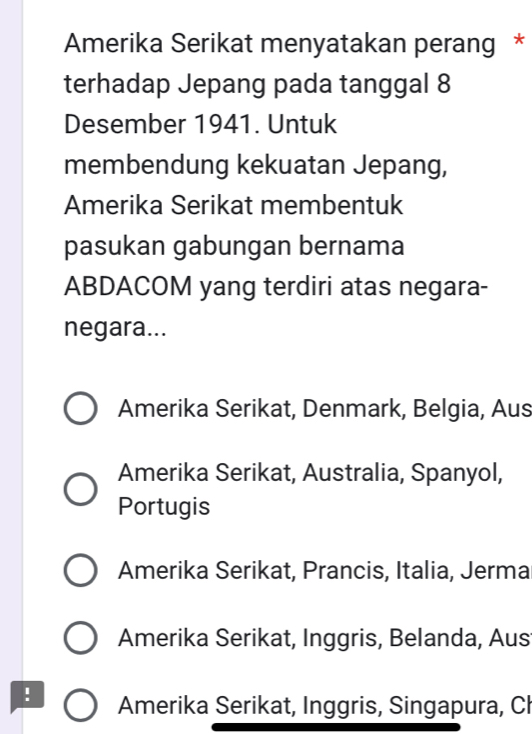 Amerika Serikat menyatakan perang *
terhadap Jepang pada tanggal 8
Desember 1941. Untuk
membendung kekuatan Jepang,
Amerika Serikat membentuk
pasukan gabungan bernama
ABDACOM yang terdiri atas negara-
negara...
Amerika Serikat, Denmark, Belgia, Aus
Amerika Serikat, Australia, Spanyol,
Portugis
Amerika Serikat, Prancis, Italia, Jerma
Amerika Serikat, Inggris, Belanda, Aus
. Amerika Serikat, Inggris, Singapura, Cl