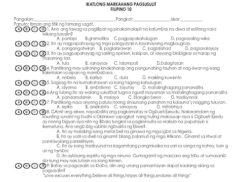 ıKΑTLÖNG MARKAHANG PAGSuSult
Filpıno 10
Pangalan _Pangkat:_ Iskor_
Panuto; Itiman ang titik ng tamang sagot.
A B  C) (B) 1. Ano ang tawag sa paglilipat ng pinakamalapit na katumbas na diwa at estilong nasa
wikang isasalin? A. panlapi B.gramatika C.pagpapakahulugan D. pagsasaling-wika
A  c)(2. Ito ay nagpapahayag ng mga pangyayari o kasanayang magkaugnay. C. paglalahad D. paasasalawsav
A. pangangatwiran B. paglalarawan
A B G B) 3. Ito ay pagpapahayag ng sariling opinion, kaisipan, at ideyang binibigkas sa harap ng
maraming tao. A. tula B. sanaysay C. talumpati D.balagtasan
(A B) C) (B)4. Panitikang may suliraning kinakaharap ang pangunahing tauhan at nag-iiwan ng isang
kakintalan sa isipaning mambabasa. B. karityo
A.. nobella
A B  c (B5. Sagisag ito na kumakatawan sa isang tagong kahulugan. C. dula D. maikling kuwento
A. idyoma B. simbolismo C. tavutav D. matalinghagang pananalita
A  c (6.Ang tulang ito ay walang sukatbat tugma ngunit mayaman sa matalinghagang pananalita.
A. pandamdamin B. malaya C. blangko berso D. tradisyonal
c (6)7. Panitikang nasa anyong patula noong sinaunang panahon na kalauna'y nagging tuluyan.
A. epiko B. anekdota C. sancysary D. mitolohiya
c (898. GAmit ang ekwe, napabalita ang pagkamatay ni Ogbueti Ezeudu. Nakaramdam ng
kaunting sundot ng budhi si Okonkwo sapagkat nang huling makausap niya si Ogbuefi Ezedu
ay noong bigyan siya nito ng Bbala tungkol sa pagkonsulta sa orakulo na papatayin si
lkemefuna. Ano angb ibig sabihin ngbsalita ng Ekwe?.
A. Ito ay malaking isang metal bell na ginawa ng mga igbo sa Nigeria,
paniniwalang panrelihiyon. B. Ito ay yatri sa shell na ginamit bilang palamuting mga Atikano . Ginamit sa ritwal at
uring tambol. C. Ito ay isang tradisyunal na kagamitang pangmiusika na yari sa sanga ng kahoy. Isan g
D. Ito aybisang espiritung mga ninuno. Gumagamit ng mascara ang tribu at sumasanib
sila kung may nais lutasin na isang krimen.
(1)9. Batay sa pagsasalin sa ibaba, alin ang unang pamantayan dapat isaalang-alang sa
pagsasalin?
"Love excuses everything,believe all things,hopes all things,endures all things'