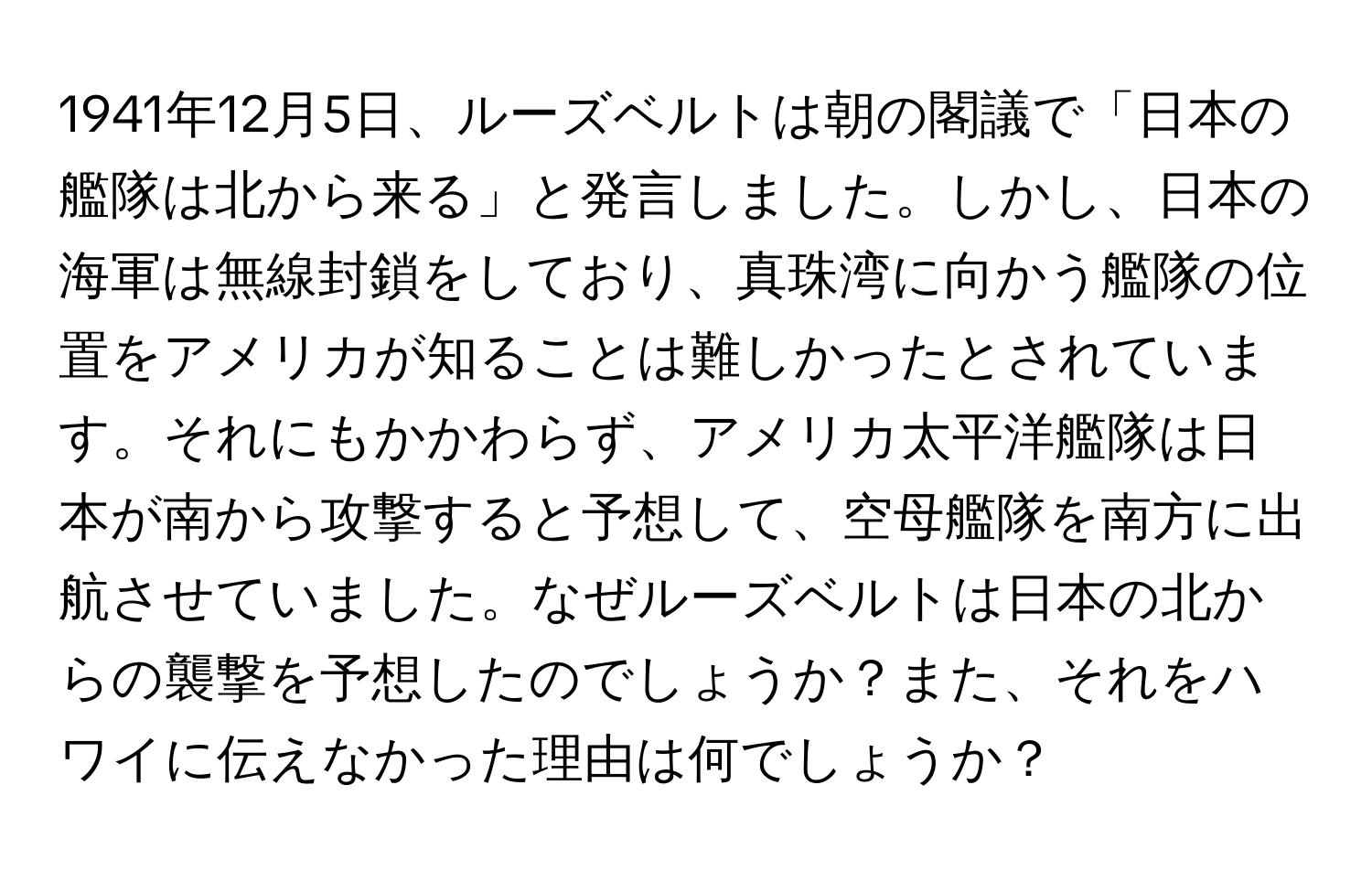 1941年12月5日、ルーズベルトは朝の閣議で「日本の艦隊は北から来る」と発言しました。しかし、日本の海軍は無線封鎖をしており、真珠湾に向かう艦隊の位置をアメリカが知ることは難しかったとされています。それにもかかわらず、アメリカ太平洋艦隊は日本が南から攻撃すると予想して、空母艦隊を南方に出航させていました。なぜルーズベルトは日本の北からの襲撃を予想したのでしょうか？また、それをハワイに伝えなかった理由は何でしょうか？