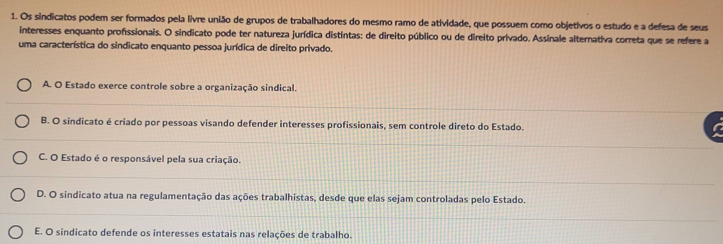 Os sindicatos podem ser formados pela livre união de grupos de trabalhadores do mesmo ramo de atividade, que possuem como objetivos o estudo e a defesa de seus
interesses enquanto profissionais. O sindicato pode ter natureza jurídica distintas: de direito público ou de direito privado. Assinale alternativa correta que se refere a
uma característica do sindicato enquanto pessoa jurídica de direito privado.
A. O Estado exerce controle sobre a organização sindical.
B. O sindicato é criado por pessoas visando defender interesses profissionais, sem controle direto do Estado.
C. O Estado é o responsável pela sua criação.
D. O sindicato atua na regulamentação das ações trabalhistas, desde que elas sejam controladas pelo Estado.
E. O sindicato defende os interesses estatais nas relações de trabalho.