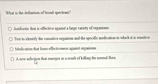 What is the definition of broad-spectrum?
Antibiotic that is effective against a large variety of organisms
Test to identify the causative organism and the specific medication to which it is sensitive
Medication that loses effectiveness against organisms
A new infection that emerges as a result of killing the normal flora