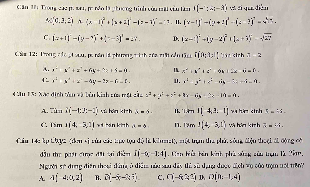 Trong các pt sau, pt nào là phương trình của mặt cầu tâm I(-1;2;-3) và đi qua điểm
M(0;3;2) A. (x-1)^2+(y+2)^2+(z-3)^2=13 B. (x-1)^2+(y+2)^2+(z-3)^2=sqrt(13).
C. (x+1)^2+(y-2)^2+(z+3)^2=27. D. (x+1)^2+(y-2)^2+(z+3)^2=sqrt(27)
Câu 12: Trong các pt sau, pt nào là phương trình của mặt cầu tâm I(0;3;1) bán kính R=2
A. x^2+y^2+z^2+6y+2z+6=0. B. x^2+y^2+z^2+6y+2z-6=0.
C. x^2+y^2+z^2-6y-2z-6=0. D. x^2+y^2+z^2-6y-2z+6=0.
Câu 13: Xác định tâm và bán kính của mặt cầu x^2+y^2+z^2+8x-6y+2z-10=0.
A. Tân I(-4;3;-1) và bán kính R=6. B. Tâm I(-4;3;-1) và bán kính R=36.
C. T △ _  I(4;-3;1) và bán kính R=6. D. Tâm I(4;-3;1) và bán kính R=36.
111
Câu 14: kgOxyz (đơn vị của các trục tọa độ là kilomet), một trạm thu phát sóng điện thoại di động có
đầu thu phát được đặt tại điểm I(-6;-1;4). Cho biết bán kính phủ sóng của trạm là 2km.
Người sử dụng điện thoại đứng ở điểm nào sau đây thì sử dụng được dịch vụ của trạm nói trên?
A. A(-4;0;2) B. B(-5;-2;5). C. C(-6;2;2) D. D(0;-1;4)