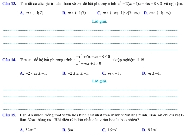 Tìm tất cả các giá trị của tham số m để bắt phương trình x^2-2(m-1)x+4m+8<0</tex> vô nghiệm.
A. m∈ [-1;7]. B. m∈ (-1;7). C. m∈ (-∈fty ;-1]∪ [7;+∈fty ). D. m∈ (-1;+∈fty ). 
Lời giải.
_
_
_
_
Câu 14. Tìm m để hệ bất phương trình beginarrayl -x^2+6x+m-8≤ 0 x^2+mx+1>0endarray. có tập nghiệm là R .
A. -2 . B. -2≤ m≤ -1. C. m . D. m≤ -1. 
Lời giải.
_
_
_
_
Câu 15. Bạn An muốn trồng một vườn hoa hình chữ nhật trên mảnh vườn nhà mình. Bạn An chi đủ vật lie
làm 32m hàng rào. Hỏi diện tích lớn nhất của vườn hoa là bao nhiêu?
A. 32m^(32). B. 8m^2. C. 16m^2. D. 64m^2.