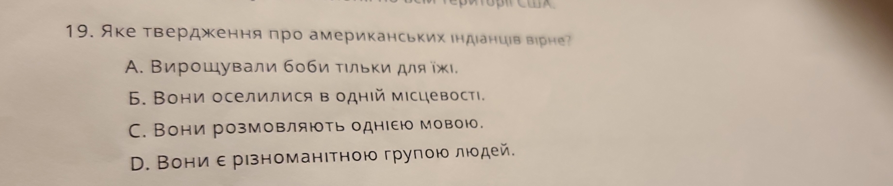 Яке твердження πро американських ιндιанцιв вірне
A. Βирошували боби τιльκи для ίжι
6. Вони оселилися в однιй мιсцевостι.
C. Вони розмовляють однΙею мовою.
D. Вони ε рιзноманιтною групοю люοдей.