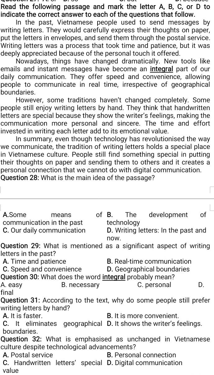 Read the following passage and mark the letter A, B, C, or D to
indicate the correct answer to each of the questions that follow.
In the past, Vietnamese people used to send messages by
writing letters. They would carefully express their thoughts on paper,
put the letters in envelopes, and send them through the postal service.
Writing letters was a process that took time and patience, but it was
deeply appreciated because of the personal touch it offered.
Nowadays, things have changed dramatically. New tools like
emails and instant messages have become an integral part of our
daily communication. They offer speed and convenience, allowing
people to communicate in real time, irrespective of geographical
boundaries.
However, some traditions haven't changed completely. Some
people still enjoy writing letters by hand. They think that handwritten
letters are special because they show the writer’s feelings, making the
communication more personal and sincere. The time and effort
invested in writing each letter add to its emotional value.
In summary, even though technology has revolutionised the way
we communicate, the tradition of writing letters holds a special place
in Vietnamese culture. People still find something special in putting
their thoughts on paper and sending them to others and it creates a
personal connection that we cannot do with digital communication.
Question 28: What is the main idea of the passage?
A.Some means of B. The development of
communication in the past technology
C. Our daily communication D. Writing letters: In the past and
now.
Question 29: What is mentioned as a significant aspect of writing
letters in the past?
A. Time and patience B. Real-time communication
C. Speed and convenience D. Geographical boundaries
Question 30: What does the word integral probably mean?
A. easy B. necessary C. personal D.
final
Question 31: According to the text, why do some people still prefer
writing letters by hand?
A. It is faster. B. It is more convenient.
C. It eliminates geographical D. It shows the writer's feelings.
boundaries.
Question 32: What is emphasised as unchanged in Vietnamese
culture despite technological advancements?
A. Postal service B. Personal connection
C. Handwritten letters’ special D. Digital communication
value