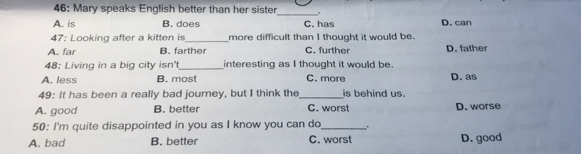 46: Mary speaks English better than her sister
_
A. is B. does C. has D. can
47: Looking after a kitten is_ more difficult than I thought it would be.
A. far B. farther C. further D. father
48: Living in a big city isn' _interesting as I thought it would be.
A. less B. most C. more D. as
49: It has been a really bad journey, but I think the _is behind us.
A. good B. better C. worst D. worse
50: I'm quite disappointed in you as I know you can do_ .
A. bad B. better C. worst D. good