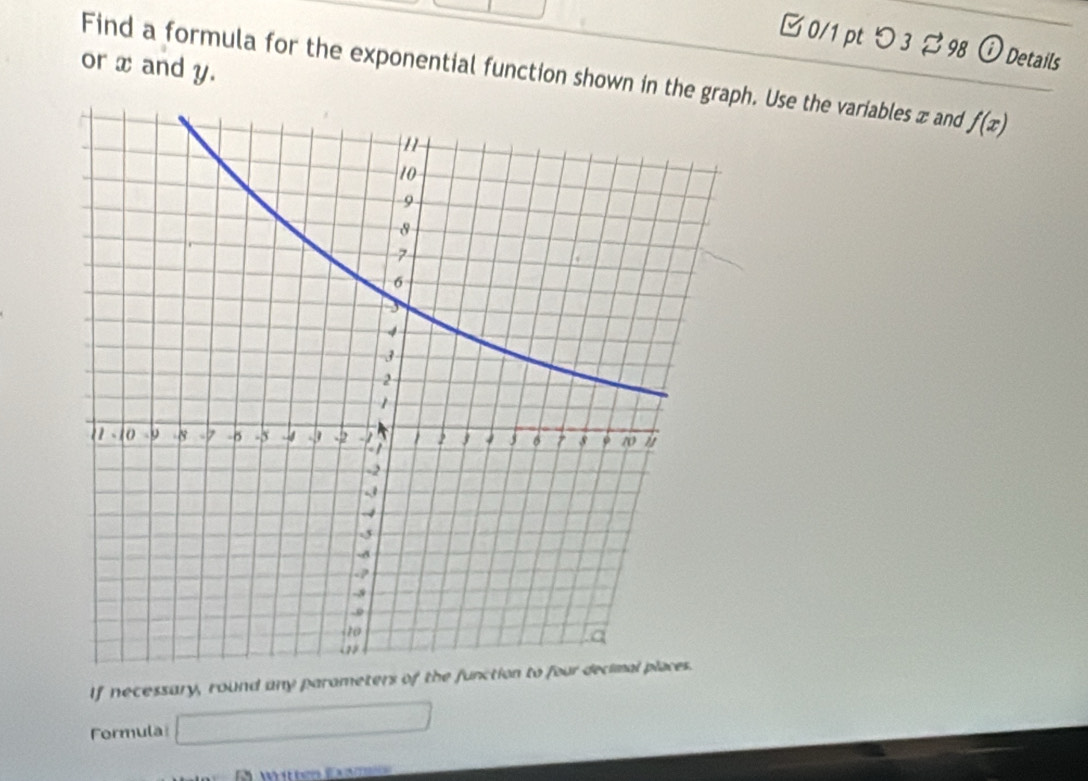 □ 0/1 ptつ 3 %98 ⓘDetails 
or x and y. 
Find a formula for the exponential function shown in the grh. Use the variables x and f(x)
If necessary, round any parameters of the function to four decimal places. 
Formula 1000* 6) _ 