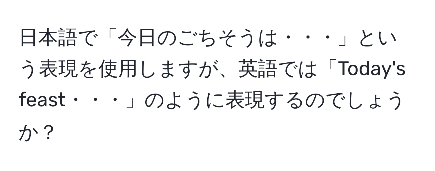 日本語で「今日のごちそうは・・・」という表現を使用しますが、英語では「Today's feast・・・」のように表現するのでしょうか？