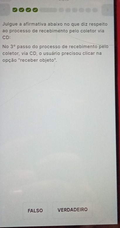 Julgue a afirmativa abaixo no que diz respeito 
ao processo de recebimènto pelo coletor via 
CD: 
No 3° passo do processo de recebimento pelo 
coletor, via CD, o usuário precisou clicar na 
opção "receber objeto". 
FAlso VERDADEIRO