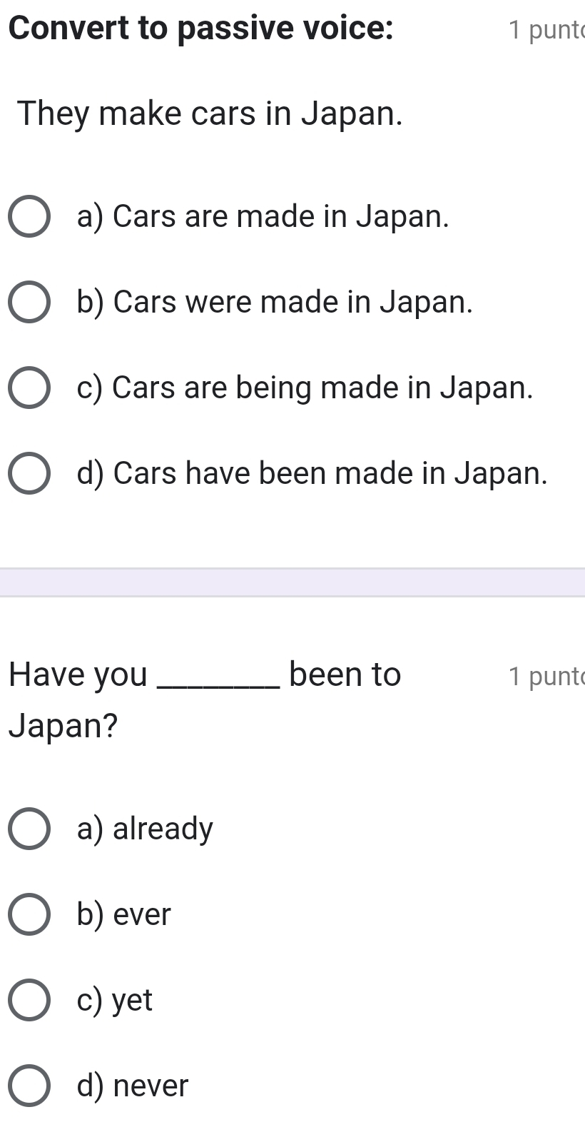 Convert to passive voice: 1 punt
They make cars in Japan.
a) Cars are made in Japan.
b) Cars were made in Japan.
c) Cars are being made in Japan.
d) Cars have been made in Japan.
Have you _been to 1 punt
Japan?
a) already
b) ever
c) yet
d) never