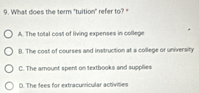 What does the term "tuition" refer to? *
A. The total cost of living expenses in college
B. The cost of courses and instruction at a college or university
C. The amount spent on textbooks and supplies
D. The fees for extracurricular activities